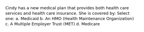 Cindy has a new medical plan that provides both health care services and health care insurance. She is covered by: Select one: a. Medicaid b. An HMO (Health Maintenance Organization) c. A Multiple Employer Trust (MET) d. Medicare