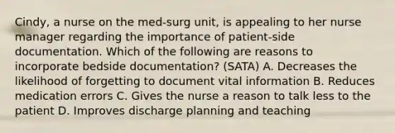 Cindy, a nurse on the med-surg unit, is appealing to her nurse manager regarding the importance of patient-side documentation. Which of the following are reasons to incorporate bedside documentation? (SATA) A. Decreases the likelihood of forgetting to document vital information B. Reduces medication errors C. Gives the nurse a reason to talk less to the patient D. Improves discharge planning and teaching