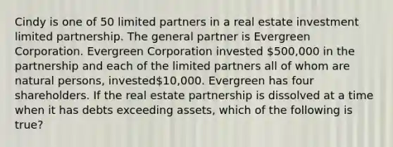 Cindy is one of 50 limited partners in a real estate investment limited partnership. The general partner is Evergreen Corporation. Evergreen Corporation invested 500,000 in the partnership and each of the limited partners all of whom are natural persons, invested10,000. Evergreen has four shareholders. If the real estate partnership is dissolved at a time when it has debts exceeding assets, which of the following is true?