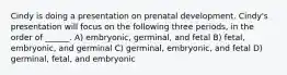 Cindy is doing a presentation on prenatal development. Cindy's presentation will focus on the following three periods, in the order of ______. A) embryonic, germinal, and fetal B) fetal, embryonic, and germinal C) germinal, embryonic, and fetal D) germinal, fetal, and embryonic