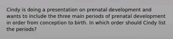 Cindy is doing a presentation on prenatal development and wants to include the three main periods of prenatal development in order from conception to birth. In which order should Cindy list the periods?