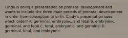 Cindy is doing a presentation on prenatal development and wants to include the three main periods of prenatal development in order from conception to birth. Cindy's presentation uses which order? A. germinal, embryonic, and fetal B. embryonic, germinal, and fetal C. fetal, embryonic, and germinal D. germinal, fetal, and embryonic