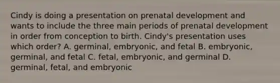 Cindy is doing a presentation on prenatal development and wants to include the three main periods of prenatal development in order from conception to birth. Cindy's presentation uses which order? A. germinal, embryonic, and fetal B. embryonic, germinal, and fetal C. fetal, embryonic, and germinal D. germinal, fetal, and embryonic