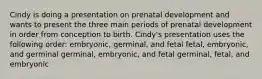 Cindy is doing a presentation on prenatal development and wants to present the three main periods of prenatal development in order from conception to birth. Cindy's presentation uses the following order: embryonic, germinal, and fetal fetal, embryonic, and germinal germinal, embryonic, and fetal germinal, fetal, and embryonic