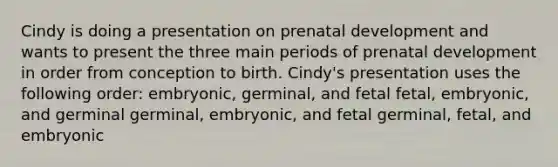 Cindy is doing a presentation on prenatal development and wants to present the three main periods of prenatal development in order from conception to birth. Cindy's presentation uses the following order: embryonic, germinal, and fetal fetal, embryonic, and germinal germinal, embryonic, and fetal germinal, fetal, and embryonic