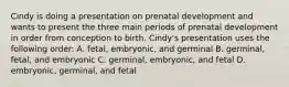 Cindy is doing a presentation on prenatal development and wants to present the three main periods of prenatal development in order from conception to birth. Cindy's presentation uses the following order: A. fetal, embryonic, and germinal B. germinal, fetal, and embryonic C. germinal, embryonic, and fetal D. embryonic, germinal, and fetal