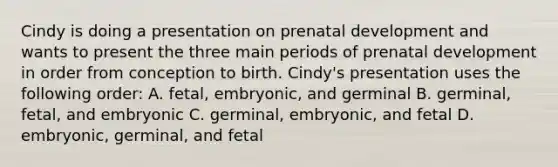 Cindy is doing a presentation on prenatal development and wants to present the three main periods of prenatal development in order from conception to birth. Cindy's presentation uses the following order: A. fetal, embryonic, and germinal B. germinal, fetal, and embryonic C. germinal, embryonic, and fetal D. embryonic, germinal, and fetal