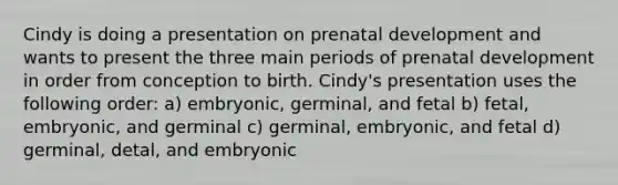 Cindy is doing a presentation on prenatal development and wants to present the three main periods of prenatal development in order from conception to birth. Cindy's presentation uses the following order: a) embryonic, germinal, and fetal b) fetal, embryonic, and germinal c) germinal, embryonic, and fetal d) germinal, detal, and embryonic