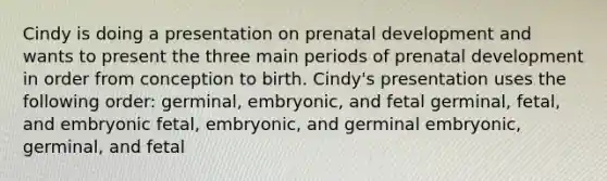 Cindy is doing a presentation on prenatal development and wants to present the three main periods of prenatal development in order from conception to birth. Cindy's presentation uses the following order: germinal, embryonic, and fetal germinal, fetal, and embryonic fetal, embryonic, and germinal embryonic, germinal, and fetal