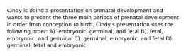 Cindy is doing a presentation on prenatal development and wants to present the three main periods of prenatal development in order from conception to birth. Cindy's presentation uses the following order: A). embryonic, germinal, and fetal B). fetal, embryonic, and germinal C). germinal, embryonic, and fetal D). germinal, fetal and embryonic