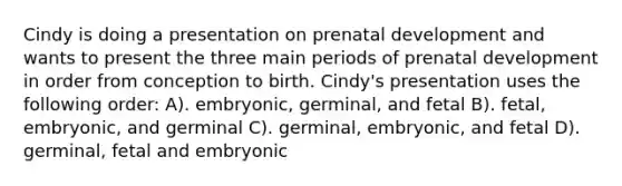 Cindy is doing a presentation on prenatal development and wants to present the three main periods of prenatal development in order from conception to birth. Cindy's presentation uses the following order: A). embryonic, germinal, and fetal B). fetal, embryonic, and germinal C). germinal, embryonic, and fetal D). germinal, fetal and embryonic