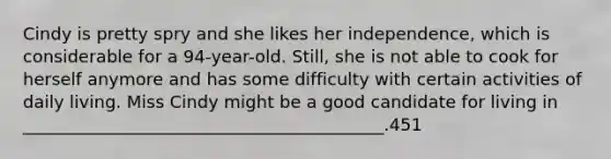 Cindy is pretty spry and she likes her independence, which is considerable for a 94-year-old. Still, she is not able to cook for herself anymore and has some difficulty with certain activities of daily living. Miss Cindy might be a good candidate for living in __________________________________________.451