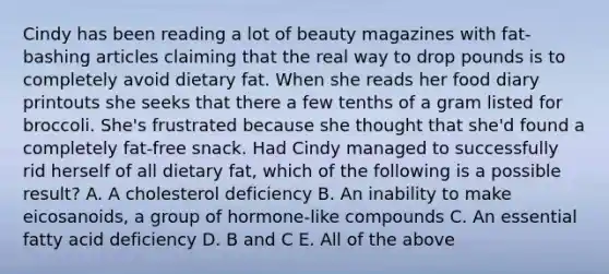 Cindy has been reading a lot of beauty magazines with fat-bashing articles claiming that the real way to drop pounds is to completely avoid dietary fat. When she reads her food diary printouts she seeks that there a few tenths of a gram listed for broccoli. She's frustrated because she thought that she'd found a completely fat-free snack. Had Cindy managed to successfully rid herself of all dietary fat, which of the following is a possible result? A. A cholesterol deficiency B. An inability to make eicosanoids, a group of hormone-like compounds C. An essential fatty acid deficiency D. B and C E. All of the above