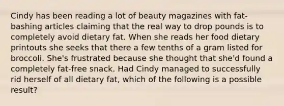 Cindy has been reading a lot of beauty magazines with fat-bashing articles claiming that the real way to drop pounds is to completely avoid dietary fat. When she reads her food dietary printouts she seeks that there a few tenths of a gram listed for broccoli. She's frustrated because she thought that she'd found a completely fat-free snack. Had Cindy managed to successfully rid herself of all dietary fat, which of the following is a possible result?