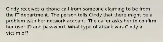 Cindy receives a phone call from someone claiming to be from the IT department. The person tells Cindy that there might be a problem with her network account. The caller asks her to confirm her user ID and password. What type of attack was Cindy a victim of?