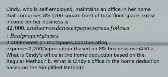 Cindy, who is self-employed, maintains an office in her home that comprises 8% (200 square feet) of total floor space. Gross income for her business is 42,000, and her residence expenses are as follows: Real property taxes2,400Interest on mortgage4,000Operating expenses2,200Depreciation (based on 8% business use)450 a. What is Cindy's office in the home deduction based on the Regular Method? b. What is Cindy's office in the home deduction based on the Simplified Method?