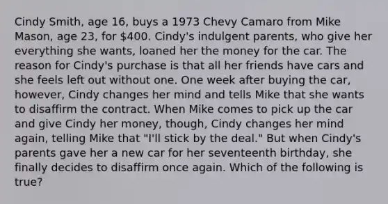 Cindy Smith, age 16, buys a 1973 Chevy Camaro from Mike Mason, age 23, for 400. Cindy's indulgent parents, who give her everything she wants, loaned her the money for the car. The reason for Cindy's purchase is that all her friends have cars and she feels left out without one. One week after buying the car, however, Cindy changes her mind and tells Mike that she wants to disaffirm the contract. When Mike comes to pick up the car and give Cindy her money, though, Cindy changes her mind again, telling Mike that "I'll stick by the deal." But when Cindy's parents gave her a new car for her seventeenth birthday, she finally decides to disaffirm once again. Which of the following is true?