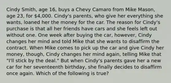 Cindy Smith, age 16, buys a Chevy Camaro from Mike Mason, age 23, for 4,000. Cindy's parents, who give her everything she wants, loaned her the money for the car. The reason for Cindy's purchase is that all her friends have cars and she feels left out without one. One week after buying the car, however, Cindy changes her mind and told Mike that she wants to disaffirm the contract. When Mike comes to pick up the car and give Cindy her money, though, Cindy changes her mind again, telling Mike that "I'll stick by the deal." But when Cindy's parents gave her a new car for her seventeenth birthday, she finally decides to disaffirm once again. Which of the following is true?