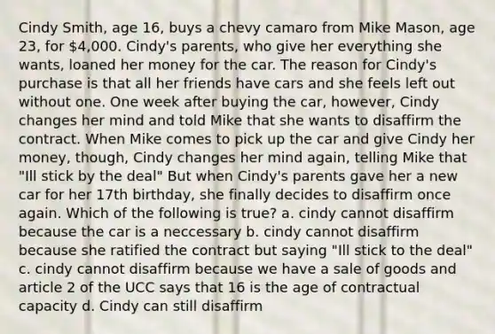 Cindy Smith, age 16, buys a chevy camaro from Mike Mason, age 23, for 4,000. Cindy's parents, who give her everything she wants, loaned her money for the car. The reason for Cindy's purchase is that all her friends have cars and she feels left out without one. One week after buying the car, however, Cindy changes her mind and told Mike that she wants to disaffirm the contract. When Mike comes to pick up the car and give Cindy her money, though, Cindy changes her mind again, telling Mike that "Ill stick by the deal" But when Cindy's parents gave her a new car for her 17th birthday, she finally decides to disaffirm once again. Which of the following is true? a. cindy cannot disaffirm because the car is a neccessary b. cindy cannot disaffirm because she ratified the contract but saying "Ill stick to the deal" c. cindy cannot disaffirm because we have a sale of goods and article 2 of the UCC says that 16 is the age of contractual capacity d. Cindy can still disaffirm