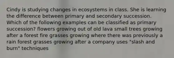 Cindy is studying changes in ecosystems in class. She is learning the difference between primary and secondary succession. Which of the following examples can be classified as primary succession? flowers growing out of old lava small trees growing after a forest fire grasses growing where there was previously a rain forest grasses growing after a company uses "slash and burn" techniques