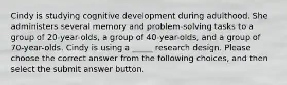 Cindy is studying cognitive development during adulthood. She administers several memory and problem-solving tasks to a group of 20-year-olds, a group of 40-year-olds, and a group of 70-year-olds. Cindy is using a _____ research design. Please choose the correct answer from the following choices, and then select the submit answer button.