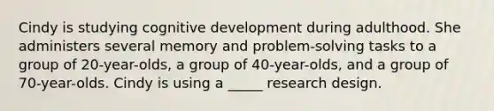 Cindy is studying cognitive development during adulthood. She administers several memory and problem-solving tasks to a group of 20-year-olds, a group of 40-year-olds, and a group of 70-year-olds. Cindy is using a _____ research design.