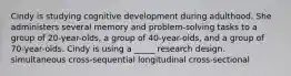 Cindy is studying cognitive development during adulthood. She administers several memory and problem-solving tasks to a group of 20-year-olds, a group of 40-year-olds, and a group of 70-year-olds. Cindy is using a _____ research design. simultaneous cross-sequential longitudinal cross-sectional