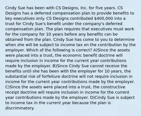 Cindy Sue has been with CS Designs, Inc. for five years. CS Designs has a deferred compensation plan to provide benefits to key executives only. CS Designs contributed 400,000 into a trust for Cindy Sue's benefit under the company's deferred compensation plan. The plan requires that executives must work for the company for 10 years before any benefits can be obtained from the plan. Cindy Sue has come to you to determine when she will be subject to income tax on the contribution by the employer. Which of the following is correct? A)Since the assets were placed into a trust, the economic benefit doctrine will require inclusion in income for the current year contributions made by the employer. B)Since Cindy Sue cannot receive the benefits until she has been with the employer for 10 years, the substantial risk of forfeiture doctrine will not require inclusion in income for the current year contributions made by the employer. C)Since the assets were placed into a trust, the constructive receipt doctrine will require inclusion in income for the current year contributions made by the employer. D)Cindy Sue is subject to income tax in the current year because the plan is discriminatory.