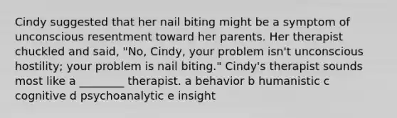 Cindy suggested that her nail biting might be a symptom of unconscious resentment toward her parents. Her therapist chuckled and said, "No, Cindy, your problem isn't unconscious hostility; your problem is nail biting." Cindy's therapist sounds most like a ________ therapist. a behavior b humanistic c cognitive d psychoanalytic e insight