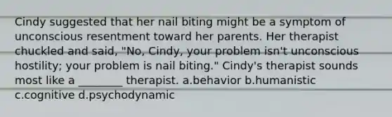 Cindy suggested that her nail biting might be a symptom of unconscious resentment toward her parents. Her therapist chuckled and said, "No, Cindy, your problem isn't unconscious hostility; your problem is nail biting." Cindy's therapist sounds most like a ________ therapist. a.behavior b.humanistic c.cognitive d.psychodynamic