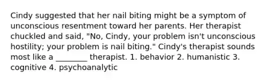 Cindy suggested that her nail biting might be a symptom of unconscious resentment toward her parents. Her therapist chuckled and said, "No, Cindy, your problem isn't unconscious hostility; your problem is nail biting." Cindy's therapist sounds most like a ________ therapist. 1. behavior 2. humanistic 3. cognitive 4. psychoanalytic