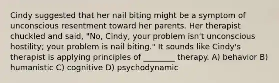 Cindy suggested that her nail biting might be a symptom of unconscious resentment toward her parents. Her therapist chuckled and said, "No, Cindy, your problem isn't unconscious hostility; your problem is nail biting." It sounds like Cindy's therapist is applying principles of ________ therapy. A) behavior B) humanistic C) cognitive D) psychodynamic