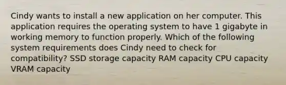 Cindy wants to install a new application on her computer. This application requires the operating system to have 1 gigabyte in working memory to function properly. Which of the following system requirements does Cindy need to check for compatibility? SSD storage capacity RAM capacity CPU capacity VRAM capacity