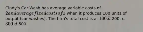 Cindy's Car Wash has average variable costs of 2 and average fixed costs of3 when it produces 100 units of output (car washes). The firm's total cost is a. 100. b.200. c. 300. d.500.