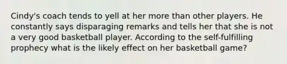 Cindy's coach tends to yell at her more than other players. He constantly says disparaging remarks and tells her that she is not a very good basketball player. According to the self-fulfilling prophecy what is the likely effect on her basketball game?