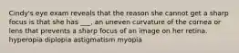 Cindy's eye exam reveals that the reason she cannot get a sharp focus is that she has ___, an uneven curvature of the cornea or lens that prevents a sharp focus of an image on her retina. hyperopia diplopia astigmatism myopia