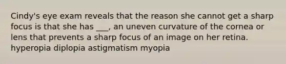 Cindy's eye exam reveals that the reason she cannot get a sharp focus is that she has ___, an uneven curvature of the cornea or lens that prevents a sharp focus of an image on her retina. hyperopia diplopia astigmatism myopia