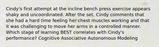 Cindy's first attempt at the incline bench press exercise appears shaky and uncoordinated. After the set, Cindy comments that she had a hard time feeling her chest muscles working and that it was challenging to move her arms in a controlled manner. Which stage of learning BEST correlates with Cindy's performance? Cognitive Associative Autonomous Modeling