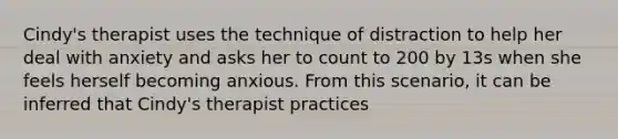 Cindy's therapist uses the technique of distraction to help her deal with anxiety and asks her to count to 200 by 13s when she feels herself becoming anxious. From this scenario, it can be inferred that Cindy's therapist practices