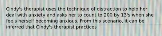 Cindy's therapist uses the technique of distraction to help her deal with anxiety and asks her to count to 200 by 13's when she feels herself becoming anxious. From this scenario, it can be inferred that Cindy's therapist practices