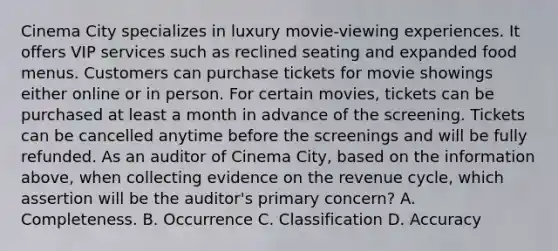 Cinema City specializes in luxury movie-viewing experiences. It offers VIP services such as reclined seating and expanded food menus. Customers can purchase tickets for movie showings either online or in person. For certain movies, tickets can be purchased at least a month in advance of the screening. Tickets can be cancelled anytime before the screenings and will be fully refunded. As an auditor of Cinema City, based on the information above, when collecting evidence on the revenue cycle, which assertion will be the auditor's primary concern? A. Completeness. B. Occurrence C. Classification D. Accuracy