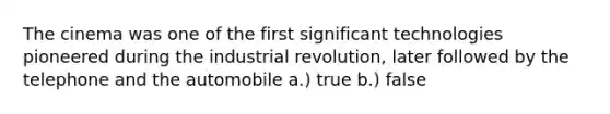 The cinema was one of the first significant technologies pioneered during the industrial revolution, later followed by the telephone and the automobile a.) true b.) false