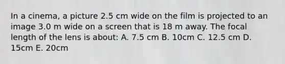 In a cinema, a picture 2.5 cm wide on the film is projected to an image 3.0 m wide on a screen that is 18 m away. The focal length of the lens is about: A. 7.5 cm B. 10cm C. 12.5 cm D. 15cm E. 20cm