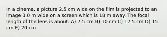 In a cinema, a picture 2.5 cm wide on the film is projected to an image 3.0 m wide on a screen which is 18 m away. The focal length of the lens is about: A) 7.5 cm B) 10 cm C) 12.5 cm D) 15 cm E) 20 cm