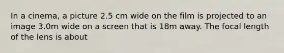 In a cinema, a picture 2.5 cm wide on the film is projected to an image 3.0m wide on a screen that is 18m away. The focal length of the lens is about