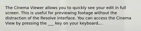 The Cinema Viewer allows you to quickly see your edit in full screen. This is useful for previewing footage without the distraction of the Resolve interface. You can access the Cinema View by pressing the ___ key on your keyboard.