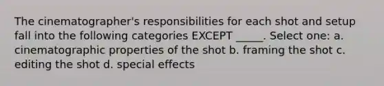 The cinematographer's responsibilities for each shot and setup fall into the following categories EXCEPT _____. Select one: a. cinematographic properties of the shot b. framing the shot c. editing the shot d. special effects