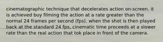 cinematographic technique that decelerates action on-screen. it is achieved buy filming the action at a rate greater than the normal 24 frames per second (fps). when the shot is then played back at the standard 24 fps, cinematic time proceeds at a slower rate than the real action that tok place in front of the camera.