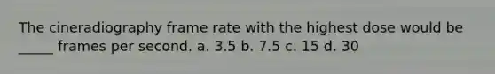 The cineradiography frame rate with the highest dose would be _____ frames per second. a. 3.5 b. 7.5 c. 15 d. 30