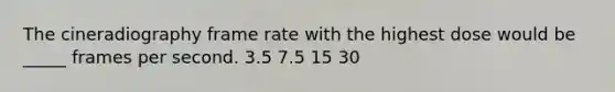 The cineradiography frame rate with the highest dose would be _____ frames per second. 3.5 7.5 15 30